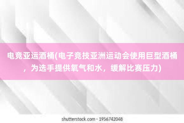 电竞亚运酒桶(电子竞技亚洲运动会使用巨型酒桶，为选手提供氧气和水，缓解比赛压力)