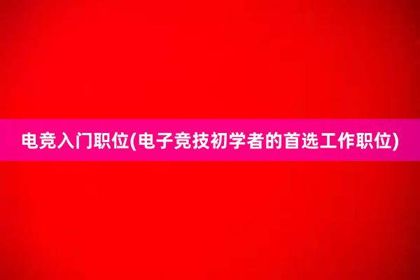 电竞入门职位(电子竞技初学者的首选工作职位)