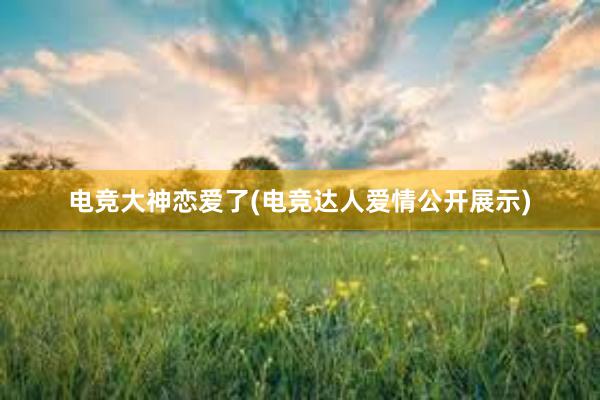 电竞大神恋爱了(电竞达人爱情公开展示)