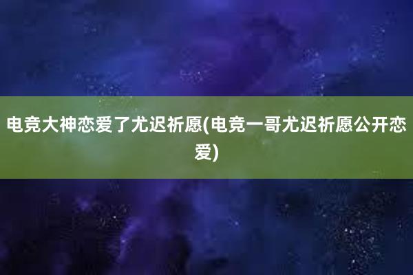 电竞大神恋爱了尤迟祈愿(电竞一哥尤迟祈愿公开恋爱)