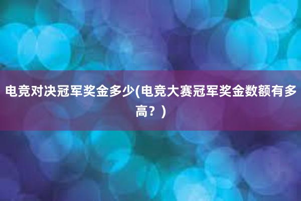 电竞对决冠军奖金多少(电竞大赛冠军奖金数额有多高？)