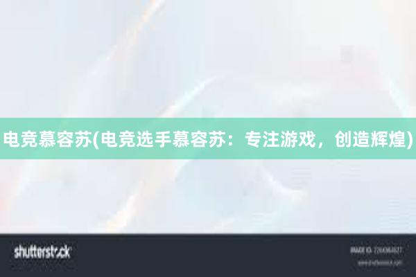 电竞慕容苏(电竞选手慕容苏：专注游戏，创造辉煌)