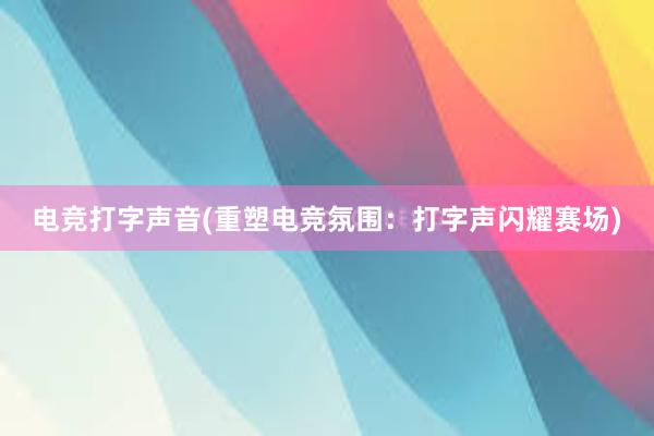 电竞打字声音(重塑电竞氛围：打字声闪耀赛场)