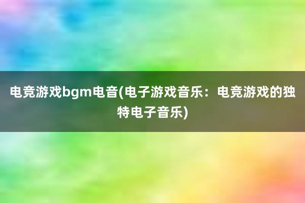 电竞游戏bgm电音(电子游戏音乐：电竞游戏的独特电子音乐)