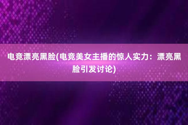 电竞漂亮黑脸(电竞美女主播的惊人实力：漂亮黑脸引发讨论)