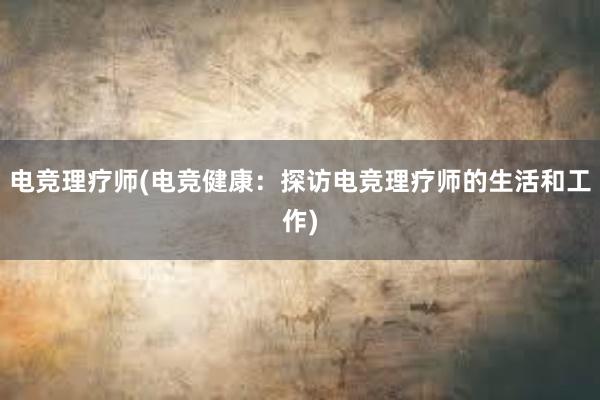 电竞理疗师(电竞健康：探访电竞理疗师的生活和工作)