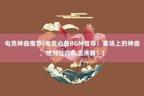 电竞神曲推荐(电竞必备BGM推荐！赛场上的神曲，绝对让你热血沸腾！)