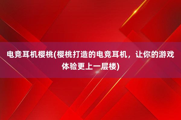 电竞耳机樱桃(樱桃打造的电竞耳机，让你的游戏体验更上一层楼)