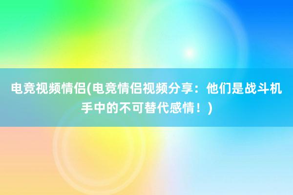 电竞视频情侣(电竞情侣视频分享：他们是战斗机手中的不可替代感情！)