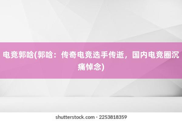 电竞郭唅(郭唅：传奇电竞选手传逝，国内电竞圈沉痛悼念)