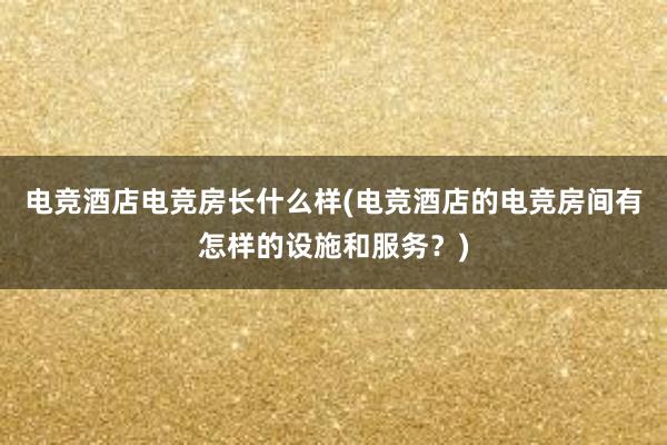 电竞酒店电竞房长什么样(电竞酒店的电竞房间有怎样的设施和服务？)