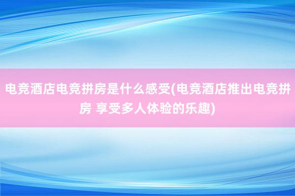 电竞酒店电竞拼房是什么感受(电竞酒店推出电竞拼房 享受多人体验的乐趣)