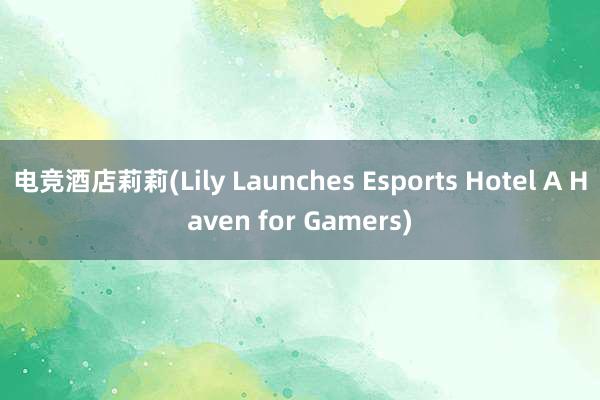 电竞酒店莉莉(Lily Launches Esports Hotel A Haven for Gamers)