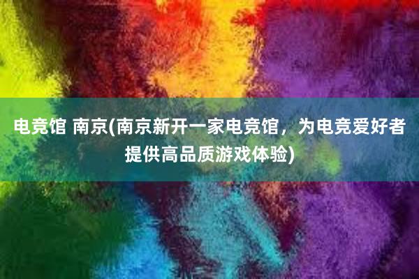 电竞馆 南京(南京新开一家电竞馆，为电竞爱好者提供高品质游戏体验)