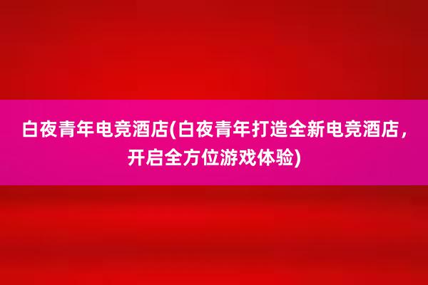 白夜青年电竞酒店(白夜青年打造全新电竞酒店，开启全方位游戏体验)