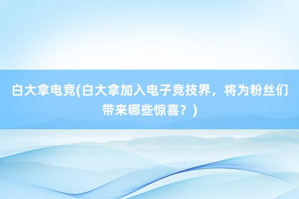 白大拿电竞(白大拿加入电子竞技界，将为粉丝们带来哪些惊喜？)