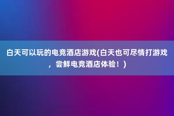 白天可以玩的电竞酒店游戏(白天也可尽情打游戏，尝鲜电竞酒店体验！)