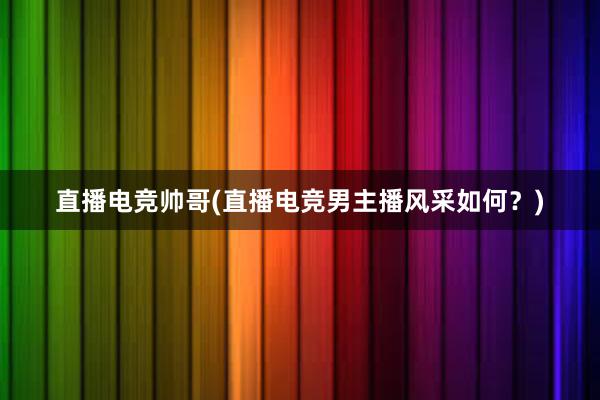 直播电竞帅哥(直播电竞男主播风采如何？)