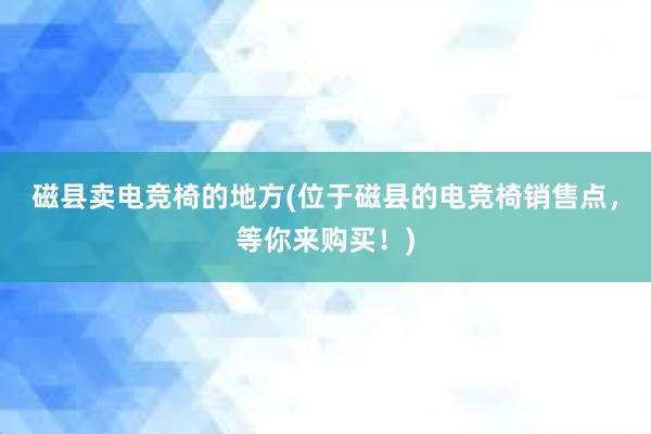 磁县卖电竞椅的地方(位于磁县的电竞椅销售点，等你来购买！)