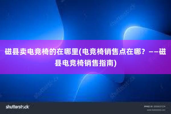 磁县卖电竞椅的在哪里(电竞椅销售点在哪？——磁县电竞椅销售指南)