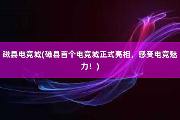 磁县电竞城(磁县首个电竞城正式亮相，感受电竞魅力！)