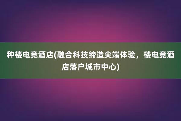 种楼电竞酒店(融合科技缔造尖端体验，楼电竞酒店落户城市中心)