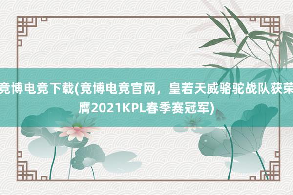 竞博电竞下载(竞博电竞官网，皇若天威骆驼战队获荣膺2021KPL春季赛冠军)