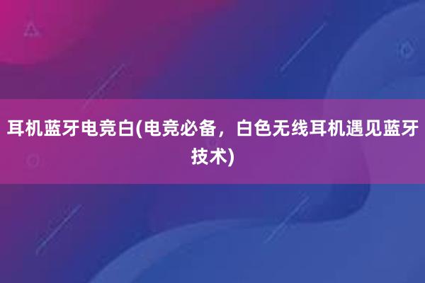 耳机蓝牙电竞白(电竞必备，白色无线耳机遇见蓝牙技术)