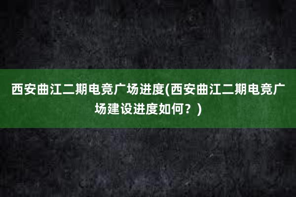 西安曲江二期电竞广场进度(西安曲江二期电竞广场建设进度如何？)