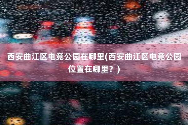 西安曲江区电竞公园在哪里(西安曲江区电竞公园位置在哪里？)