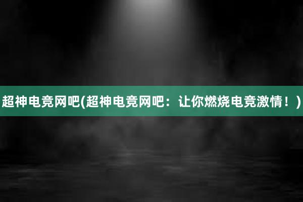 超神电竞网吧(超神电竞网吧：让你燃烧电竞激情！)