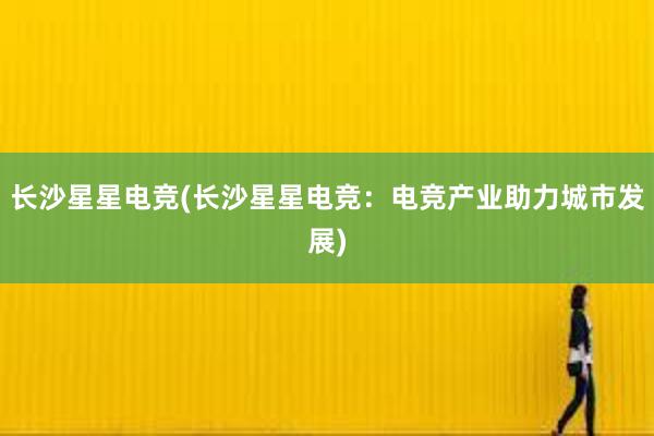 长沙星星电竞(长沙星星电竞：电竞产业助力城市发展)