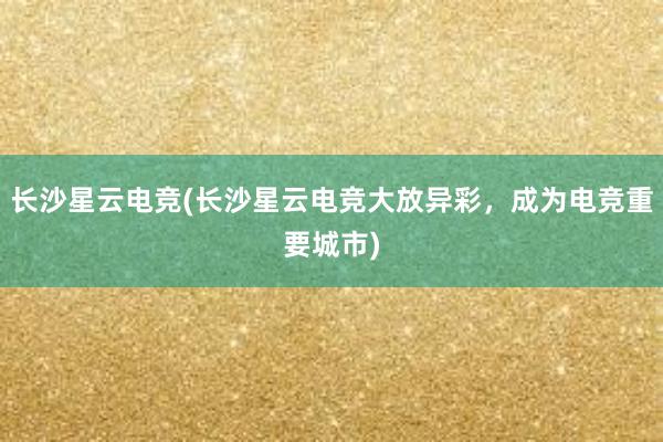 长沙星云电竞(长沙星云电竞大放异彩，成为电竞重要城市)