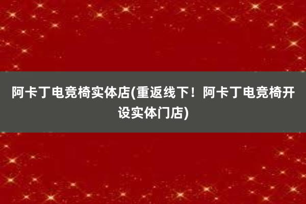 阿卡丁电竞椅实体店(重返线下！阿卡丁电竞椅开设实体门店)