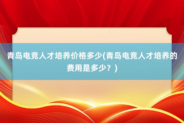 青岛电竞人才培养价格多少(青岛电竞人才培养的费用是多少？)