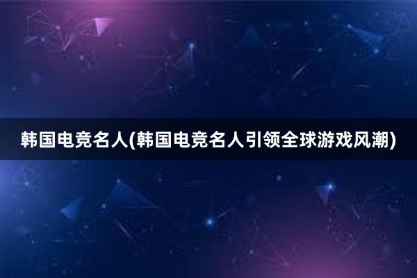 韩国电竞名人(韩国电竞名人引领全球游戏风潮)