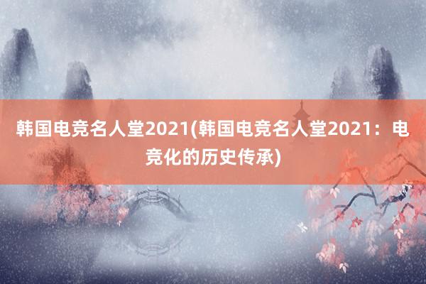 韩国电竞名人堂2021(韩国电竞名人堂2021：电竞化的历史传承)