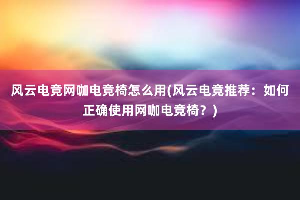 风云电竞网咖电竞椅怎么用(风云电竞推荐：如何正确使用网咖电竞椅？)