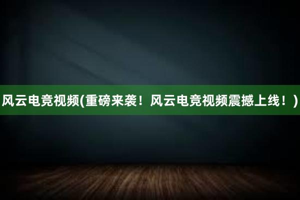 风云电竞视频(重磅来袭！风云电竞视频震撼上线！)