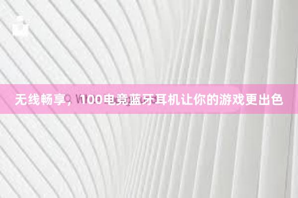 无线畅享，100电竞蓝牙耳机让你的游戏更出色