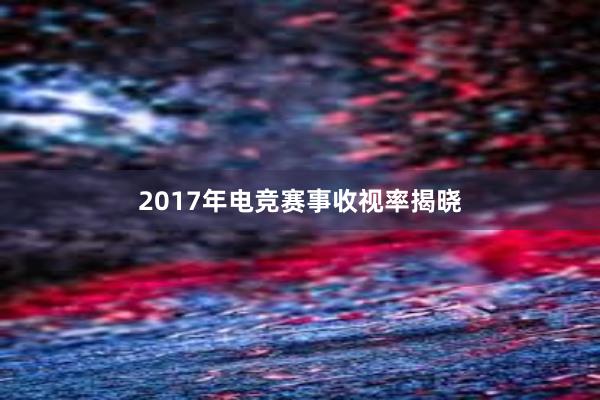 2017年电竞赛事收视率揭晓