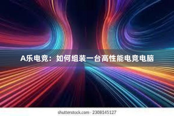 A乐电竞：如何组装一台高性能电竞电脑