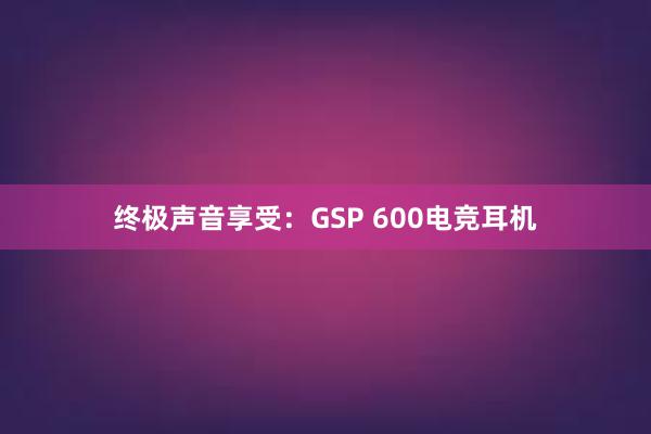 终极声音享受：GSP 600电竞耳机