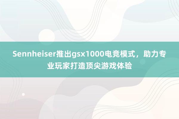 Sennheiser推出gsx1000电竞模式，助力专业玩家打造顶尖游戏体验