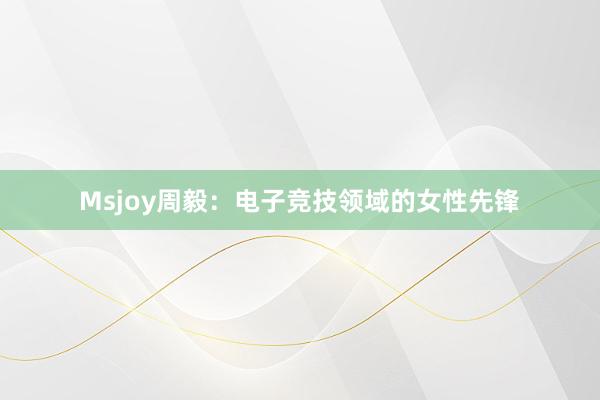 Msjoy周毅：电子竞技领域的女性先锋