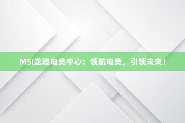 MSI龙魂电竞中心：领航电竞，引领未来！