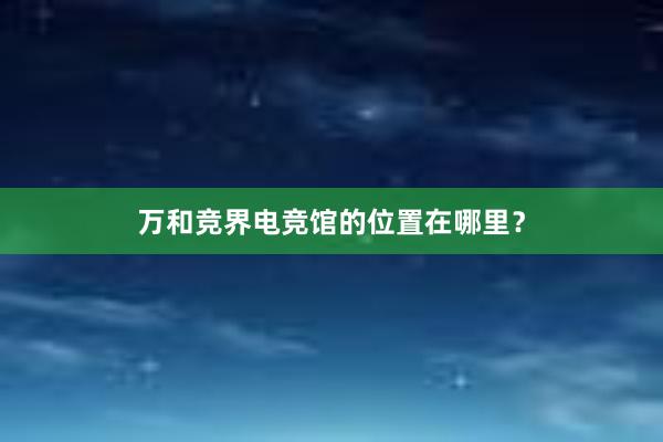 万和竞界电竞馆的位置在哪里？