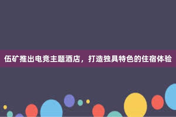 伍矿推出电竞主题酒店，打造独具特色的住宿体验