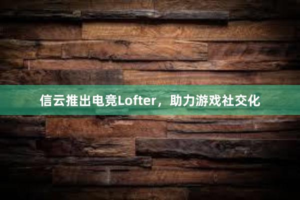 信云推出电竞Lofter，助力游戏社交化