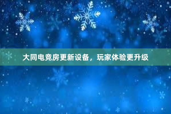 大同电竞房更新设备，玩家体验更升级